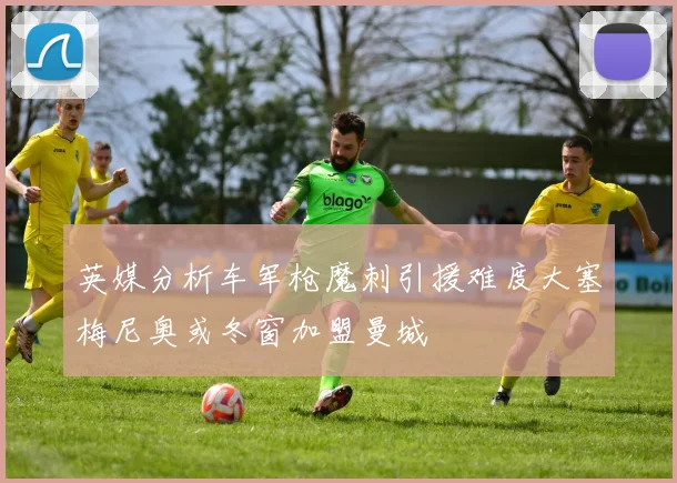 英媒分析车军枪魔刺引援难度大塞梅尼奥或冬窗加盟曼城