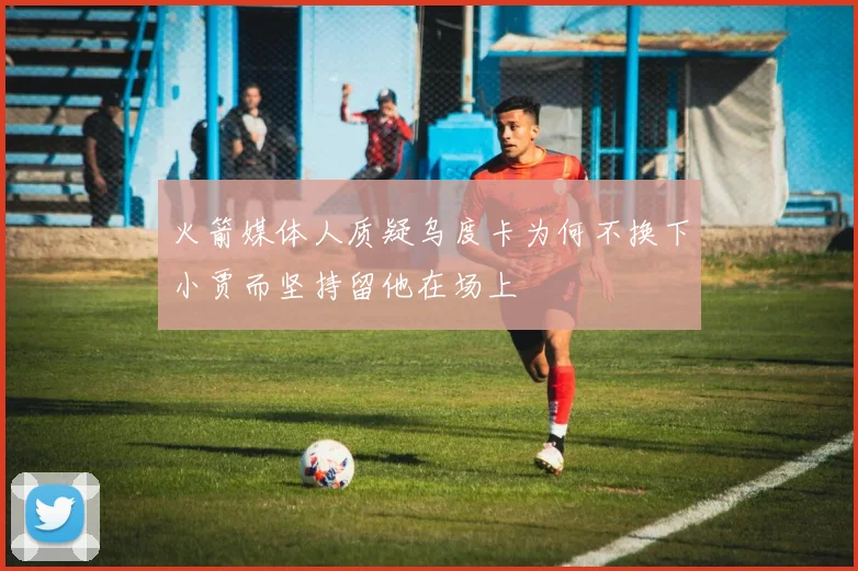 火箭媒体人质疑乌度卡为何不换下小贾而坚持留他在场上
