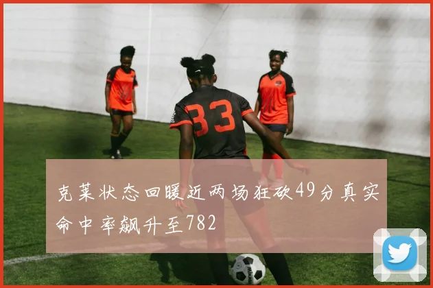克莱状态回暖近两场狂砍49分真实命中率飙升至782
