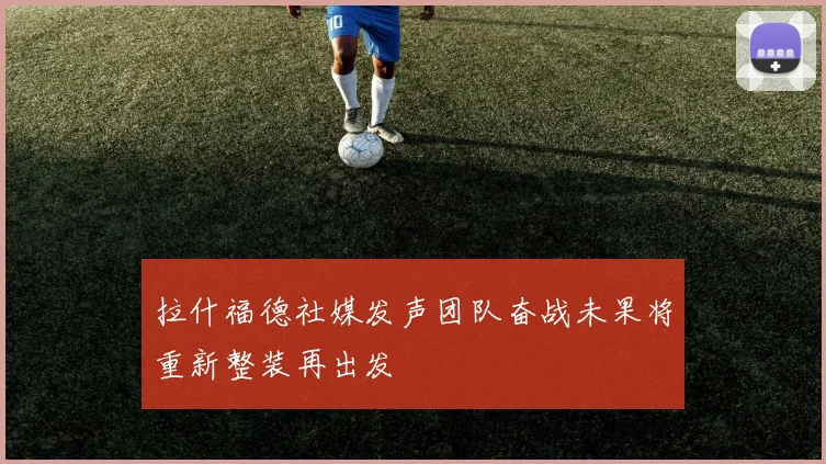 拉什福德社媒发声团队奋战未果将重新整装再出发