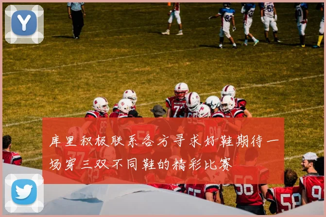 库里积极联系各方寻求好鞋期待一场穿三双不同鞋的精彩比赛