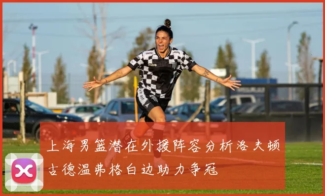 上海男篮潜在外援阵容分析洛夫顿古德温弗格白边助力争冠