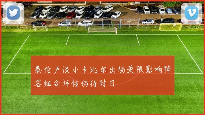 泰伦卢谈小卡比尔出场受限影响阵容组合评估仍待时日