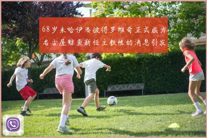 68岁米哈伊洛彼得罗维奇正式成为名古屋鲸鱼新任主教练的消息引发关注