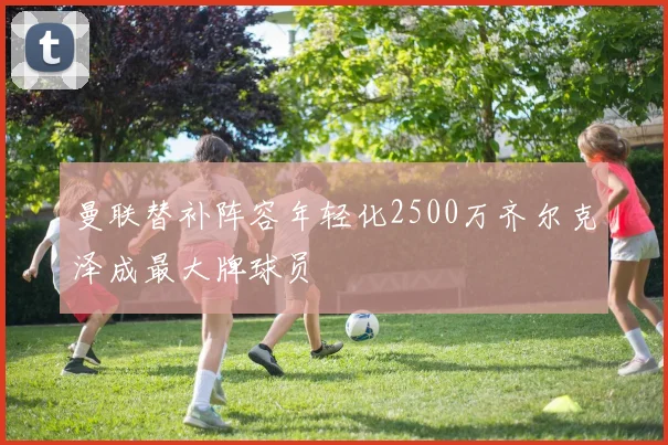 曼联替补阵容年轻化2500万齐尔克泽成最大牌球员