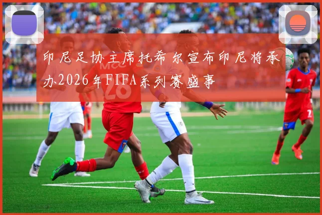 印尼足协主席托希尔宣布印尼将承办2026年FIFA系列赛盛事