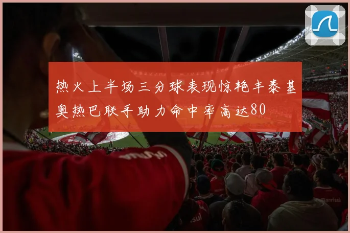 热火上半场三分球表现惊艳丰泰基奥热巴联手助力命中率高达80