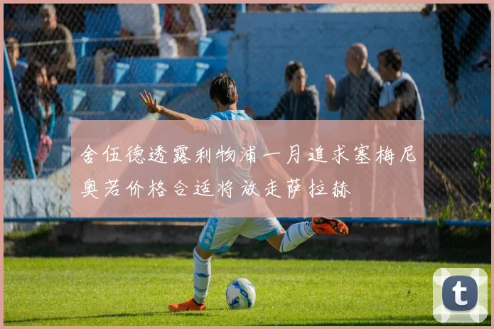 舍伍德透露利物浦一月追求塞梅尼奥若价格合适将放走萨拉赫