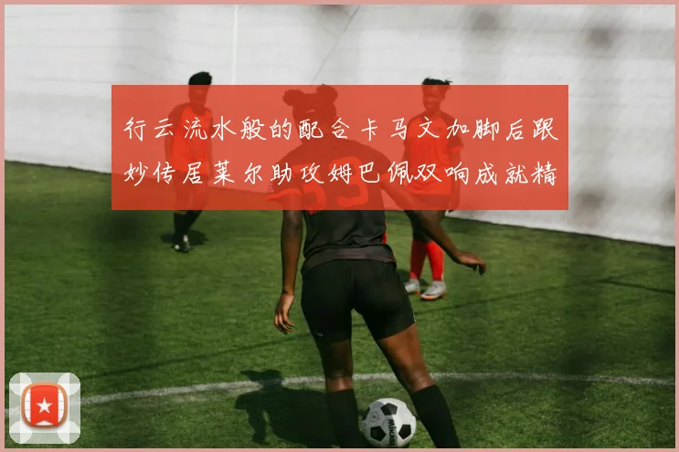 行云流水般的配合卡马文加脚后跟妙传居莱尔助攻姆巴佩双响成就精彩瞬间