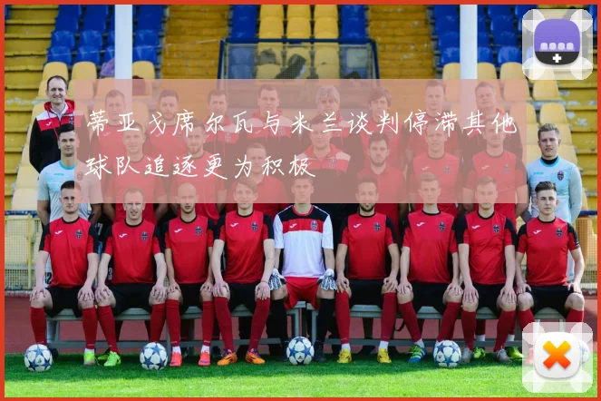 蒂亚戈席尔瓦与米兰谈判停滞其他球队追逐更为积极